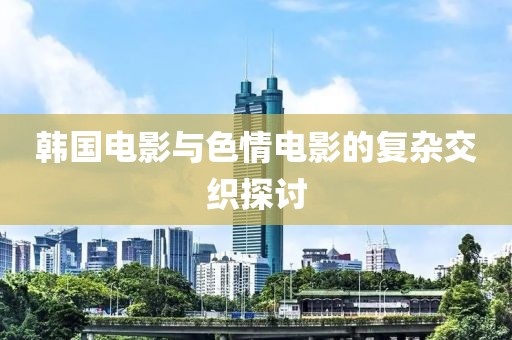 韩国电影与色情电影的复杂交织探讨