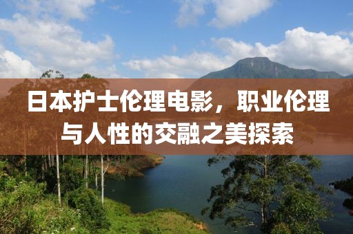 日本护士伦理电影，职业伦理与人性的交融之美探索