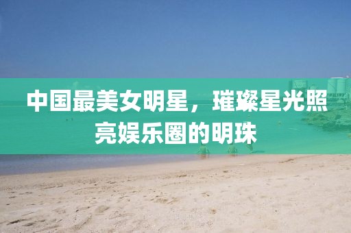中国最美女明星，璀璨星光照亮娱乐圈的明珠
