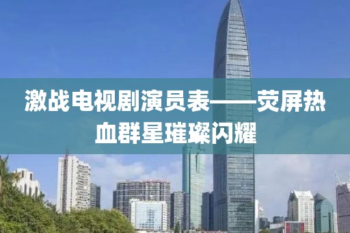 激战电视剧演员表——荧屏热血群星璀璨闪耀