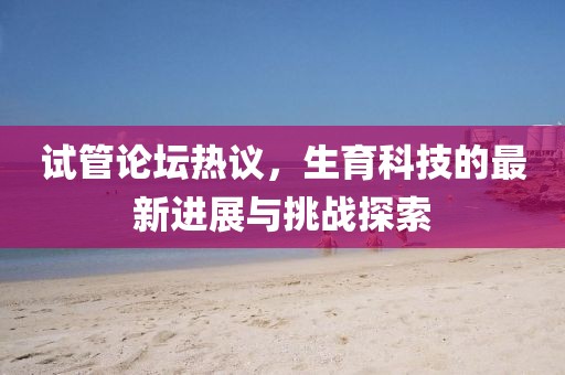 试管论坛热议，生育科技的最新进展与挑战探索