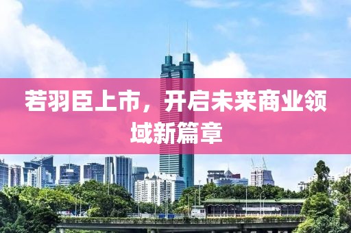 若羽臣上市，开启未来商业领域新篇章