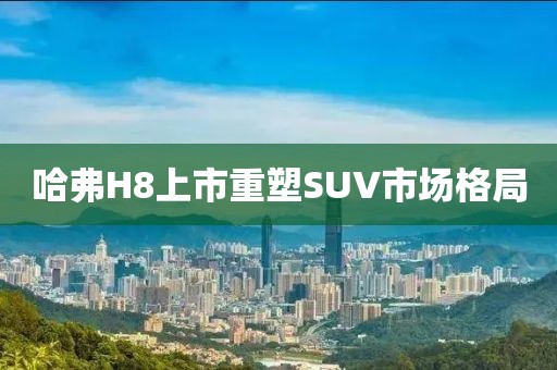 哈弗H8上市重塑SUV市场格局