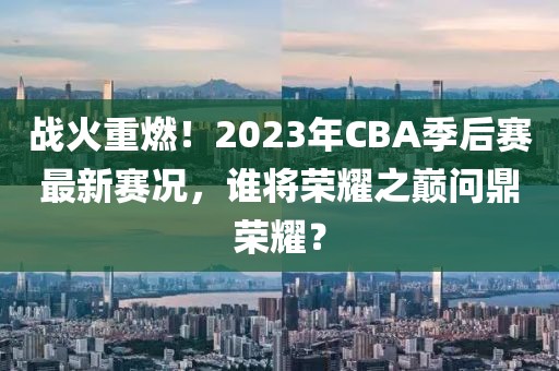 战火重燃！2023年CBA季后赛最新赛况，谁将荣耀之巅问鼎荣耀？