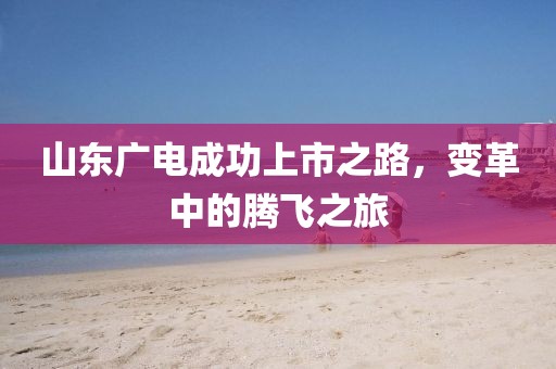 山东广电成功上市之路，变革中的腾飞之旅