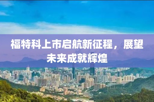 福特科上市启航新征程，展望未来成就辉煌