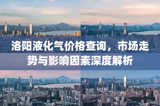 洛阳液化气价格查询，市场走势与影响因素深度解析