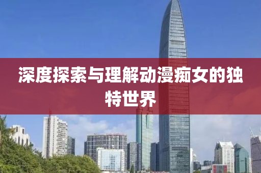 深度探索与理解动漫痴女的独特世界