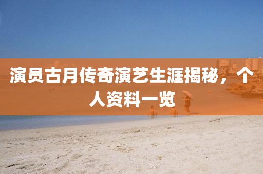 演员古月传奇演艺生涯揭秘，个人资料一览