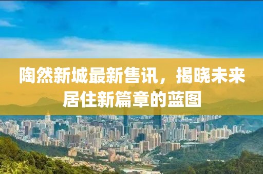 陶然新城最新售讯，揭晓未来居住新篇章的蓝图