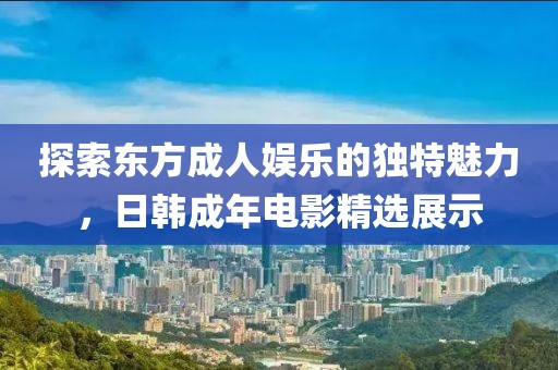 探索东方成人娱乐的独特魅力，日韩成年电影精选展示