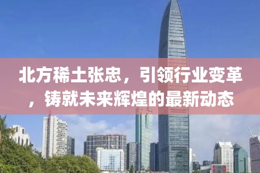 北方稀土张忠，引领行业变革，铸就未来辉煌的最新动态