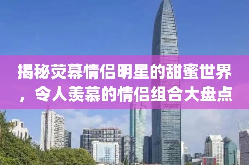 揭秘荧幕情侣明星的甜蜜世界，令人羡慕的情侣组合大盘点
