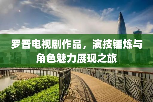 罗晋电视剧作品，演技锤炼与角色魅力展现之旅