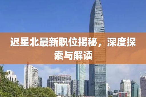 迟星北最新职位揭秘，深度探索与解读