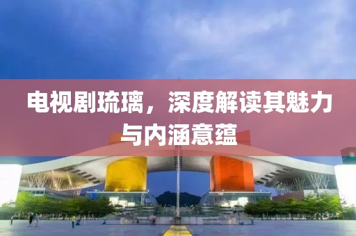 电视剧琉璃，深度解读其魅力与内涵意蕴
