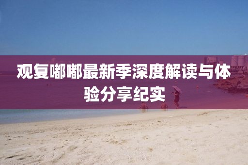 观复嘟嘟最新季深度解读与体验分享纪实