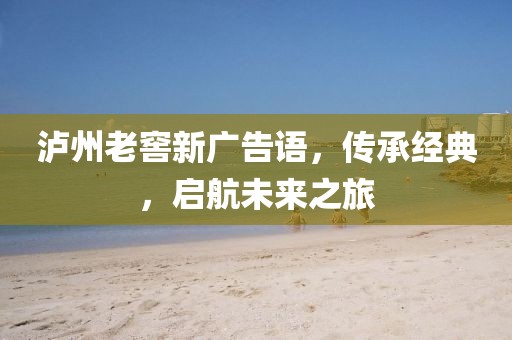 泸州老窖新广告语，传承经典，启航未来之旅
