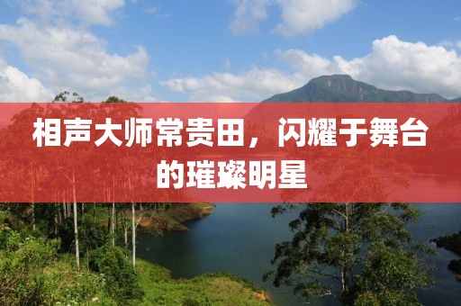 相声大师常贵田，闪耀于舞台的璀璨明星