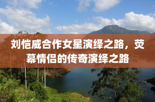 刘恺威合作女星演绎之路，荧幕情侣的传奇演绎之路