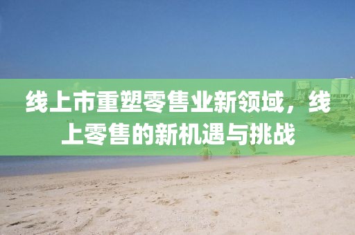 线上市重塑零售业新领域，线上零售的新机遇与挑战