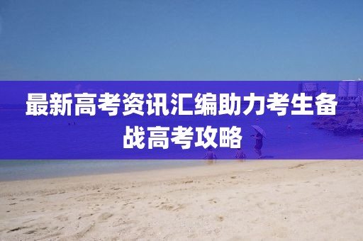 最新高考资讯汇编助力考生备战高考攻略