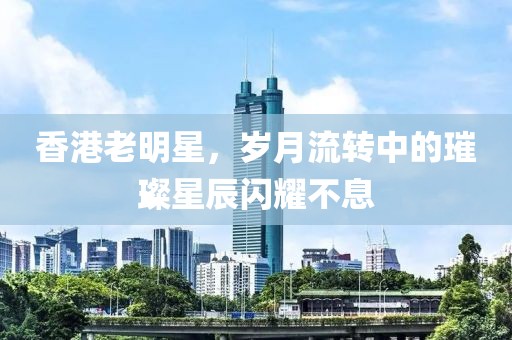 香港老明星，岁月流转中的璀璨星辰闪耀不息