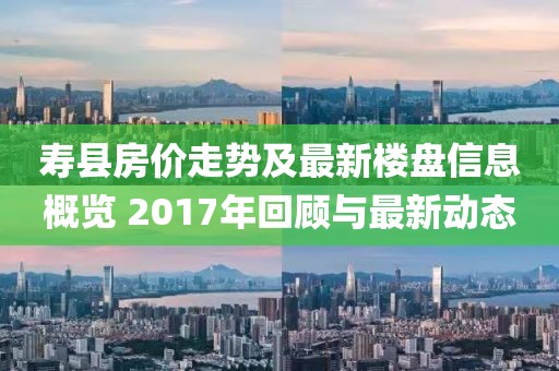 寿县房价走势及最新楼盘信息概览 2017年回顾与最新动态