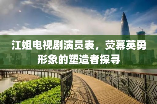 江姐电视剧演员表，荧幕英勇形象的塑造者探寻