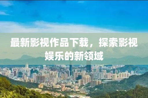 最新影视作品下载，探索影视娱乐的新领域
