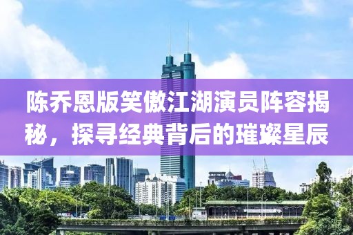 陈乔恩版笑傲江湖演员阵容揭秘，探寻经典背后的璀璨星辰