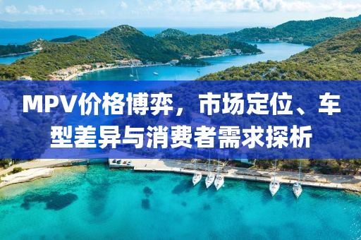 MPV价格博弈，市场定位、车型差异与消费者需求探析