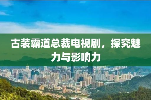 古装霸道总裁电视剧，探究魅力与影响力