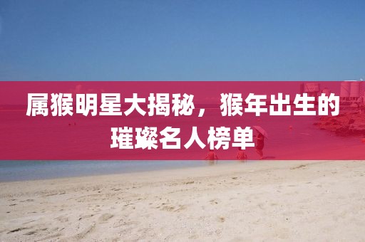 属猴明星大揭秘，猴年出生的璀璨名人榜单
