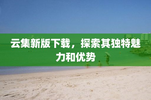 云集新版下载，探索其独特魅力和优势