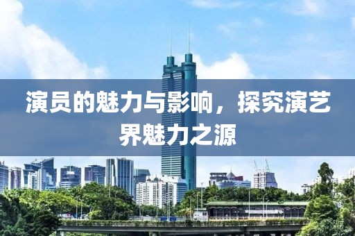 演员的魅力与影响，探究演艺界魅力之源