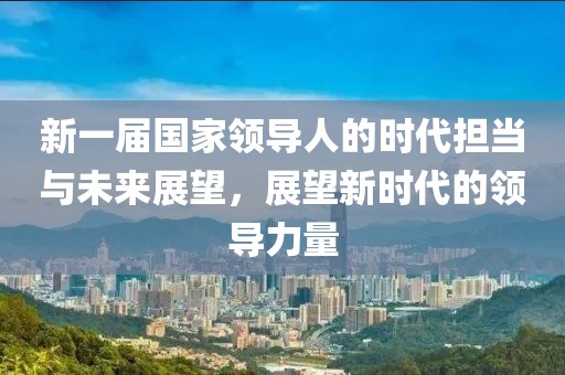 新一届国家领导人的时代担当与未来展望，展望新时代的领导力量