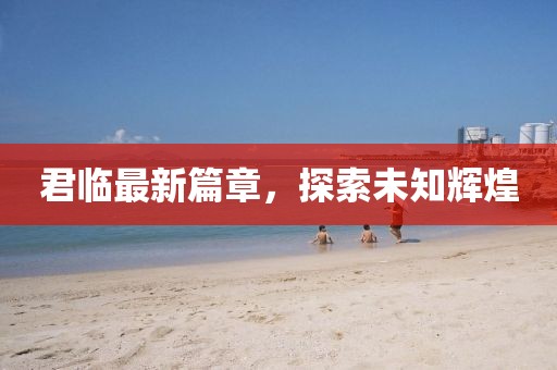 君临最新篇章，探索未知辉煌