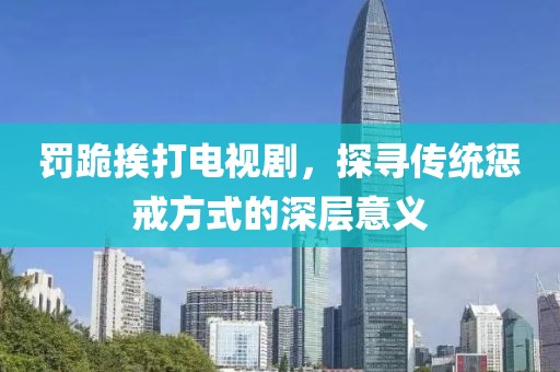 罚跪挨打电视剧，探寻传统惩戒方式的深层意义