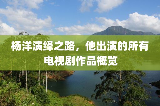 杨洋演绎之路，他出演的所有电视剧作品概览