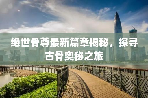 绝世骨尊最新篇章揭秘，探寻古骨奥秘之旅