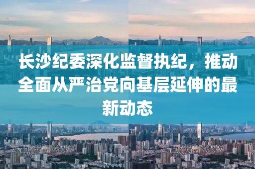 长沙纪委深化监督执纪，推动全面从严治党向基层延伸的最新动态