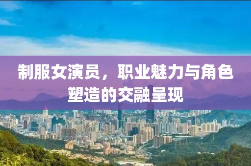 制服女演员，职业魅力与角色塑造的交融呈现