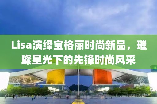 Lisa演绎宝格丽时尚新品，璀璨星光下的先锋时尚风采