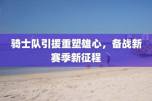 骑士队引援重塑雄心，备战新赛季新征程