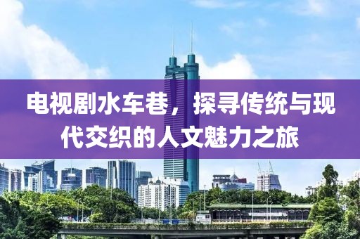 电视剧水车巷，探寻传统与现代交织的人文魅力之旅