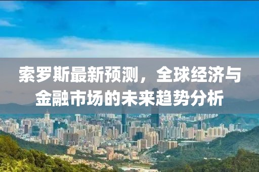 索罗斯最新预测，全球经济与金融市场的未来趋势分析