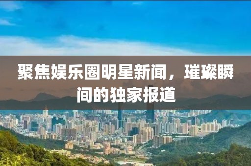 聚焦娱乐圈明星新闻，璀璨瞬间的独家报道