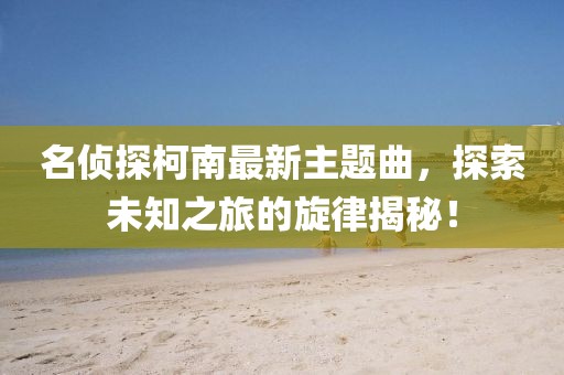 名侦探柯南最新主题曲，探索未知之旅的旋律揭秘！