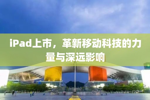 iPad上市，革新移动科技的力量与深远影响